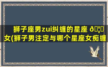 狮子座男zui
纠缠的星座 🦋 女(狮子男注定与哪个星座女痴缠一生)